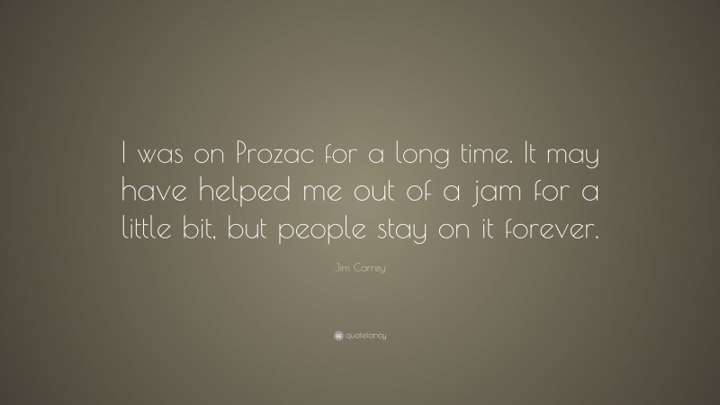 Jim Carrey Quote: “I was on Prozac for a long time. It may have helped me out of a jam for a little bit, but people stay on it forever.”
