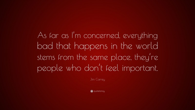 Jim Carrey Quote: “As far as I’m concerned, everything bad that happens in the world stems from the same place, they’re people who don’t feel important.”