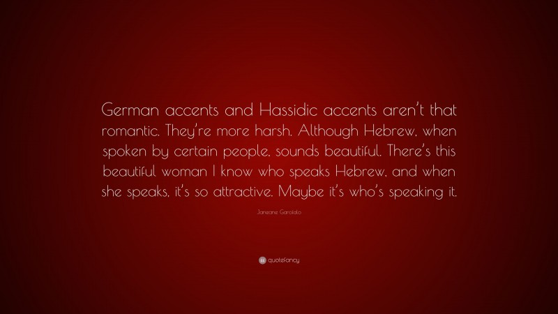 Janeane Garofalo Quote: “German accents and Hassidic accents aren’t that romantic. They’re more harsh. Although Hebrew, when spoken by certain people, sounds beautiful. There’s this beautiful woman I know who speaks Hebrew, and when she speaks, it’s so attractive. Maybe it’s who’s speaking it.”