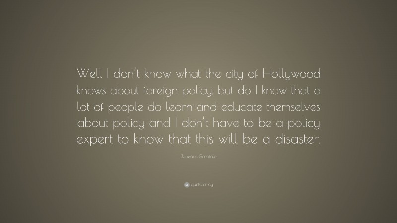 Janeane Garofalo Quote: “Well I don’t know what the city of Hollywood knows about foreign policy, but do I know that a lot of people do learn and educate themselves about policy and I don’t have to be a policy expert to know that this will be a disaster.”
