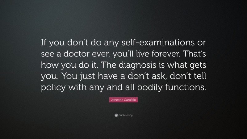 Janeane Garofalo Quote: “If you don’t do any self-examinations or see a doctor ever, you’ll live forever. That’s how you do it. The diagnosis is what gets you. You just have a don’t ask, don’t tell policy with any and all bodily functions.”
