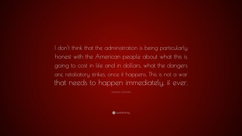 Janeane Garofalo Quote: “I don’t think that the administration is being particularly honest with the American people about what this is going to cost in life and in dollars, what the dangers are, retaliatory strikes, once it happens. This is not a war that needs to happen immediately, if ever.”