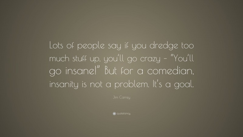 Jim Carrey Quote: “Lots of people say if you dredge too much stuff up, you’ll go crazy – “You’ll go insane!” But for a comedian, insanity is not a problem. It’s a goal.”