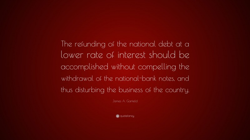 James A. Garfield Quote: “The refunding of the national debt at a lower rate of interest should be accomplished without compelling the withdrawal of the national-bank notes, and thus disturbing the business of the country.”