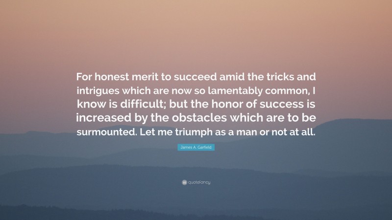 James A. Garfield Quote: “For honest merit to succeed amid the tricks and intrigues which are now so lamentably common, I know is difficult; but the honor of success is increased by the obstacles which are to be surmounted. Let me triumph as a man or not at all.”