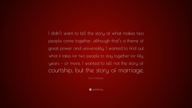 Diana Gabaldon Quote: “I didn’t want to tell the story of what makes two people come together, although that’s a theme of great power and universality. I wanted to find out what it takes for two people to stay together for fifty years – or more. I wanted to tell not the story of courtship, but the story of marriage.”