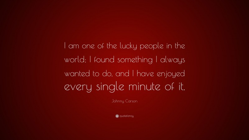 Johnny Carson Quote: “I am one of the lucky people in the world; I found something I always wanted to do, and I have enjoyed every single minute of it.”