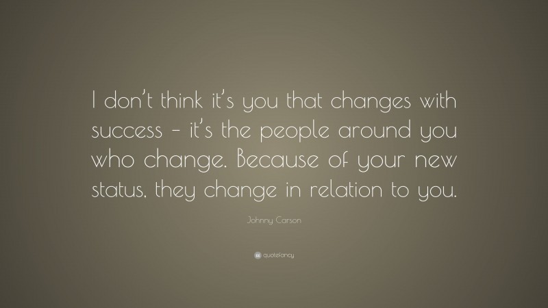Johnny Carson Quote: “I don’t think it’s you that changes with success – it’s the people around you who change. Because of your new status, they change in relation to you.”