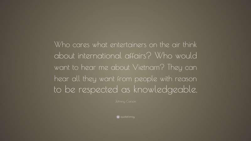 Johnny Carson Quote: “Who cares what entertainers on the air think about international affairs? Who would want to hear me about Vietnam? They can hear all they want from people with reason to be respected as knowledgeable.”