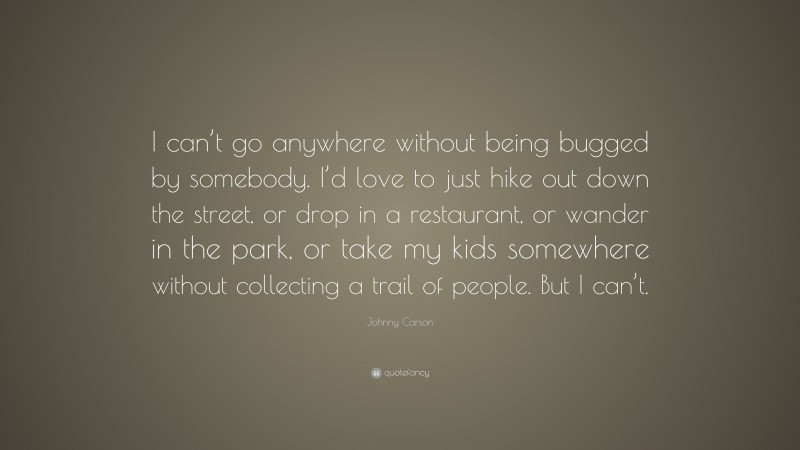 Johnny Carson Quote: “I can’t go anywhere without being bugged by somebody. I’d love to just hike out down the street, or drop in a restaurant, or wander in the park, or take my kids somewhere without collecting a trail of people. But I can’t.”