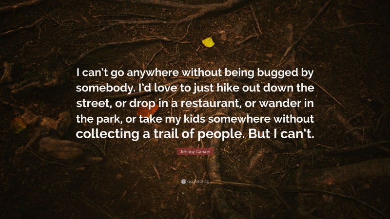 Johnny Carson Quote: “I can’t go anywhere without being bugged by somebody. I’d love to just hike out down the street, or drop in a restaurant, or wander in the park, or take my kids somewhere without collecting a trail of people. But I can’t.”