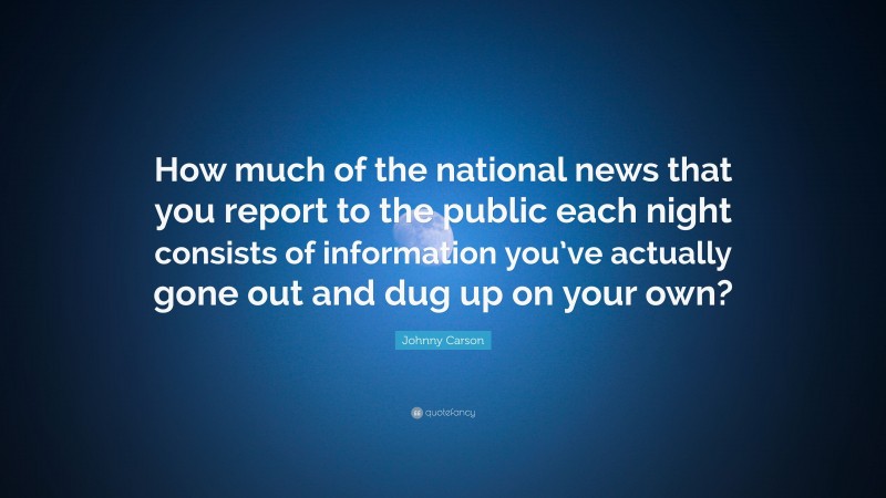 Johnny Carson Quote: “How much of the national news that you report to the public each night consists of information you’ve actually gone out and dug up on your own?”