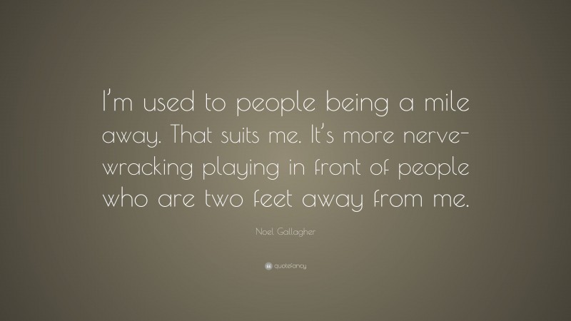Noel Gallagher Quote: “I’m used to people being a mile away. That suits me. It’s more nerve-wracking playing in front of people who are two feet away from me.”