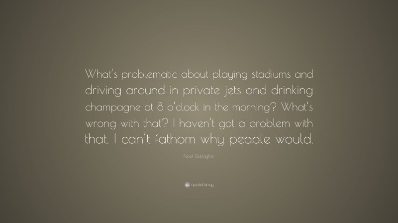 Noel Gallagher Quote: “What’s problematic about playing stadiums and driving around in private jets and drinking champagne at 8 o’clock in the morning? What’s wrong with that? I haven’t got a problem with that. I can’t fathom why people would.”