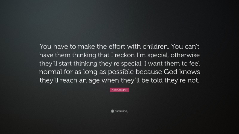 Noel Gallagher Quote: “You have to make the effort with children. You can’t have them thinking that I reckon I’m special, otherwise they’ll start thinking they’re special. I want them to feel normal for as long as possible because God knows they’ll reach an age when they’ll be told they’re not.”