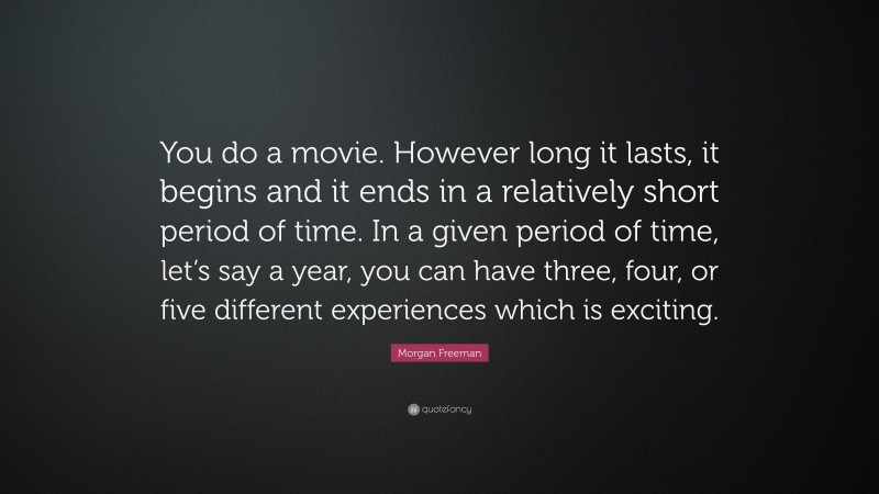 Morgan Freeman Quote: “You do a movie. However long it lasts, it begins and it ends in a relatively short period of time. In a given period of time, let’s say a year, you can have three, four, or five different experiences which is exciting.”