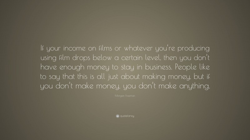 Morgan Freeman Quote: “If your income on films or whatever you’re producing using film drops below a certain level, then you don’t have enough money to stay in business. People like to say that this is all just about making money, but if you don’t make money, you don’t make anything.”