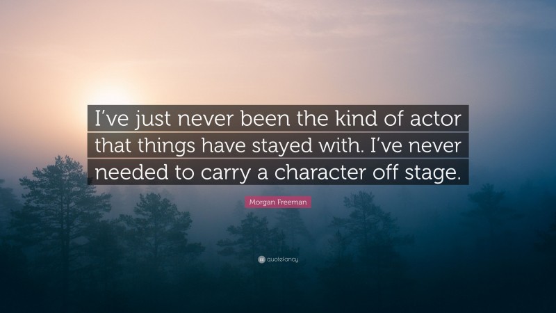 Morgan Freeman Quote: “I’ve just never been the kind of actor that things have stayed with. I’ve never needed to carry a character off stage.”