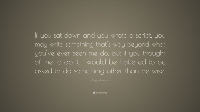 Morgan Freeman Quote: “If you sat down and you wrote a script, you may write something that’s way beyond what you’ve ever seen me do, but if you thought of me to do it, I would be flattered to be asked to do something other than be wise.”