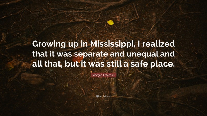 Morgan Freeman Quote: “Growing up in Mississippi, I realized that it was separate and unequal and all that, but it was still a safe place.”