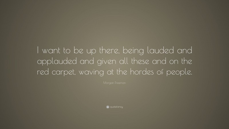 Morgan Freeman Quote: “I want to be up there, being lauded and applauded and given all these and on the red carpet, waving at the hordes of people.”