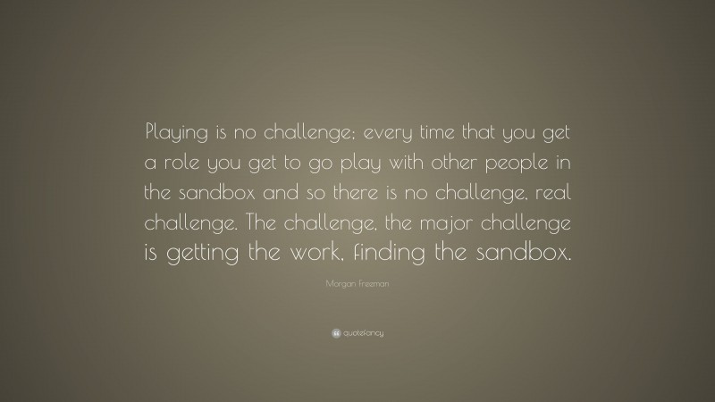 Morgan Freeman Quote: “Playing is no challenge; every time that you get a role you get to go play with other people in the sandbox and so there is no challenge, real challenge. The challenge, the major challenge is getting the work, finding the sandbox.”