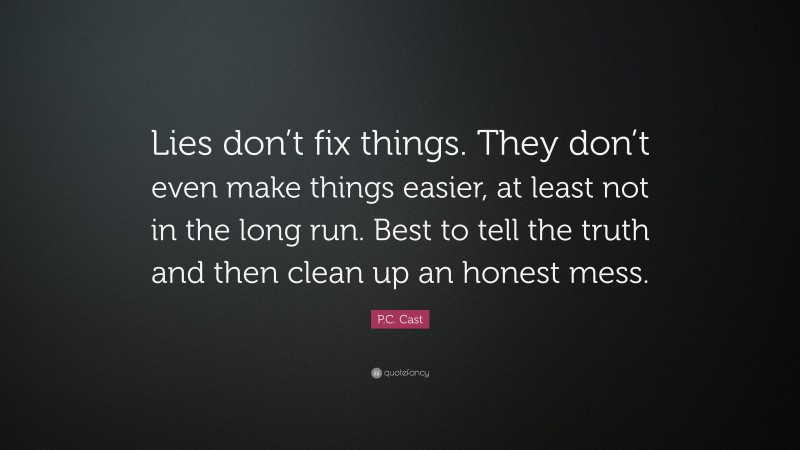 P.C. Cast Quote: “Lies don’t fix things. They don’t even make things easier, at least not in the long run. Best to tell the truth and then clean up an honest mess.”