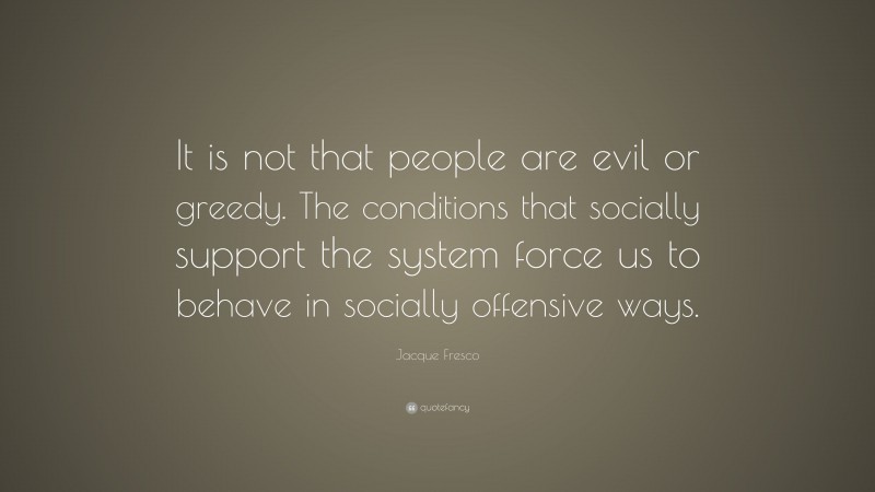 Jacque Fresco Quote: “It is not that people are evil or greedy. The conditions that socially support the system force us to behave in socially offensive ways.”