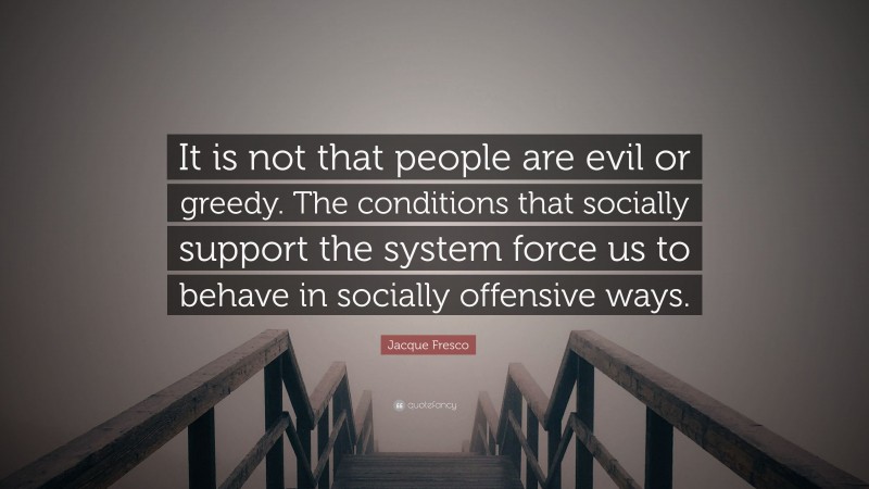 Jacque Fresco Quote: “It is not that people are evil or greedy. The conditions that socially support the system force us to behave in socially offensive ways.”
