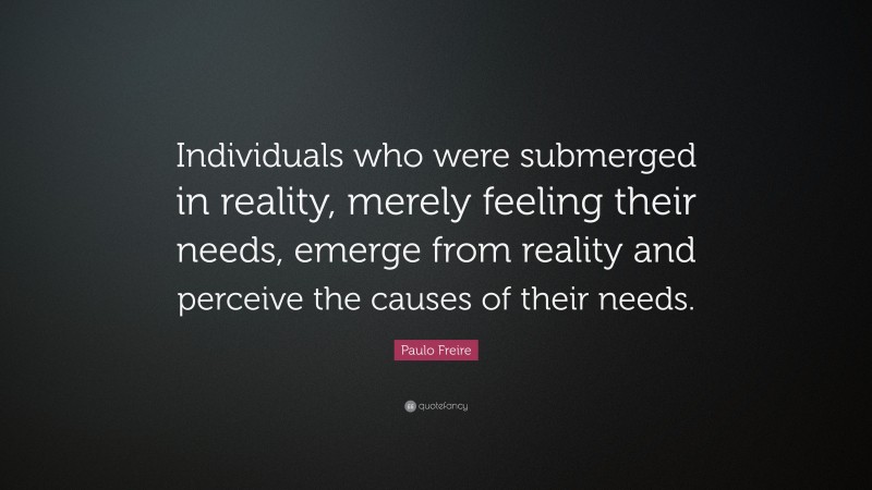 Paulo Freire Quote: “Individuals who were submerged in reality, merely feeling their needs, emerge from reality and perceive the causes of their needs.”