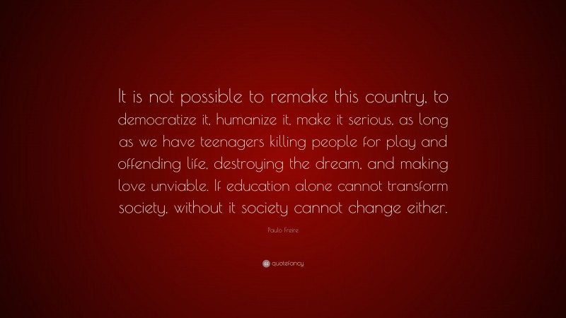 Paulo Freire Quote: “It is not possible to remake this country, to democratize it, humanize it, make it serious, as long as we have teenagers killing people for play and offending life, destroying the dream, and making love unviable. If education alone cannot transform society, without it society cannot change either.”