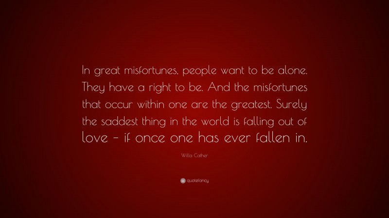 Willa Cather Quote: “In great misfortunes, people want to be alone. They have a right to be. And the misfortunes that occur within one are the greatest. Surely the saddest thing in the world is falling out of love – if once one has ever fallen in.”