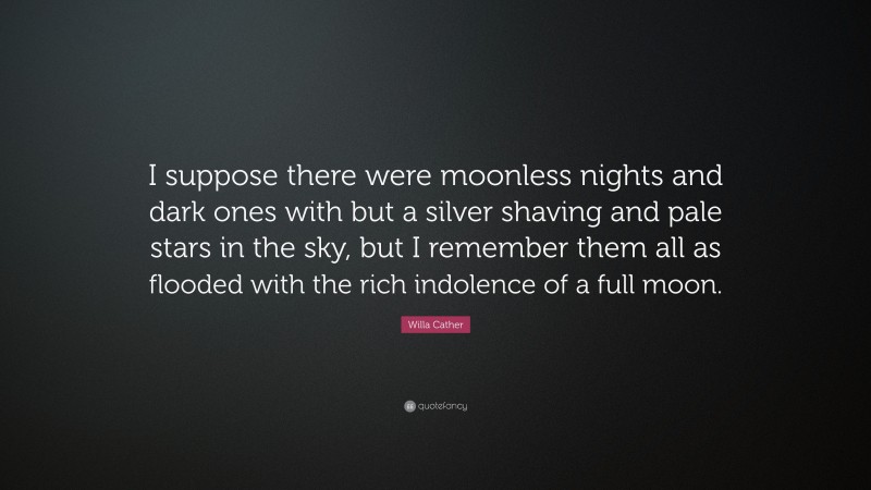 Willa Cather Quote: “I suppose there were moonless nights and dark ones with but a silver shaving and pale stars in the sky, but I remember them all as flooded with the rich indolence of a full moon.”