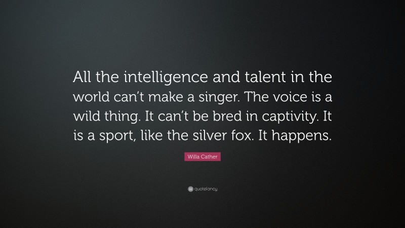 Willa Cather Quote: “All the intelligence and talent in the world can’t make a singer. The voice is a wild thing. It can’t be bred in captivity. It is a sport, like the silver fox. It happens.”
