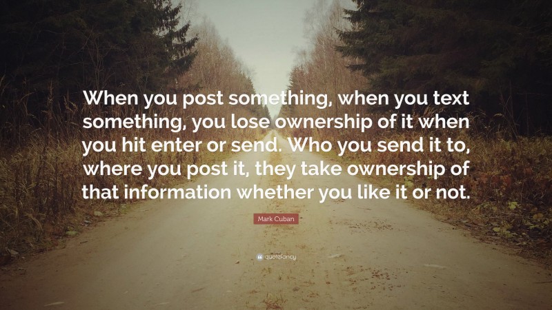 Mark Cuban Quote: “When you post something, when you text something, you lose ownership of it when you hit enter or send. Who you send it to, where you post it, they take ownership of that information whether you like it or not.”