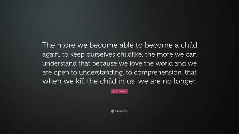 Paulo Freire Quote: “The more we become able to become a child again, to keep ourselves childlike, the more we can understand that because we love the world and we are open to understanding, to comprehension, that when we kill the child in us, we are no longer.”
