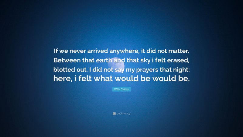 Willa Cather Quote: “If we never arrived anywhere, it did not matter. Between that earth and that sky i felt erased, blotted out. I did not say my prayers that night: here, i felt what would be would be.”