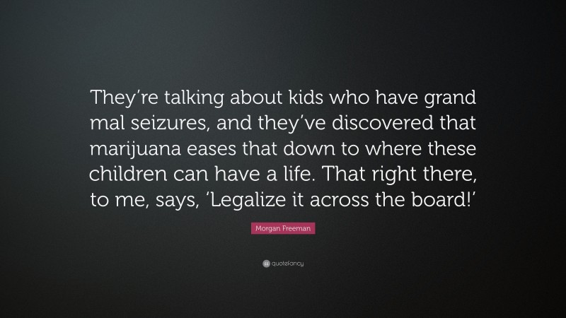 Morgan Freeman Quote: “They’re talking about kids who have grand mal seizures, and they’ve discovered that marijuana eases that down to where these children can have a life. That right there, to me, says, ‘Legalize it across the board!’”