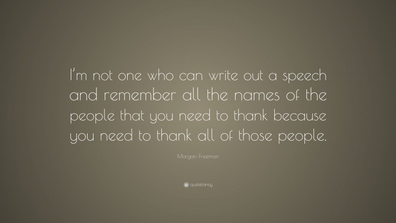 Morgan Freeman Quote: “I’m not one who can write out a speech and remember all the names of the people that you need to thank because you need to thank all of those people.”