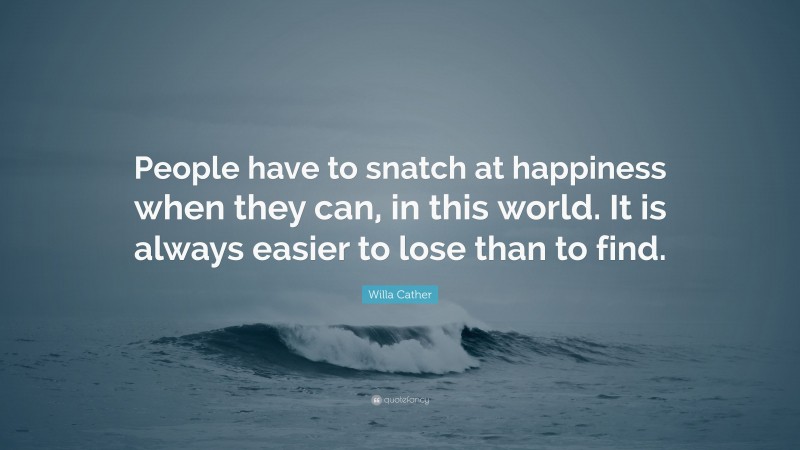 Willa Cather Quote: “People have to snatch at happiness when they can, in this world. It is always easier to lose than to find.”