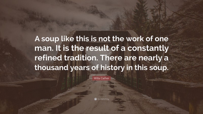 Willa Cather Quote: “A soup like this is not the work of one man. It is the result of a constantly refined tradition. There are nearly a thousand years of history in this soup.”