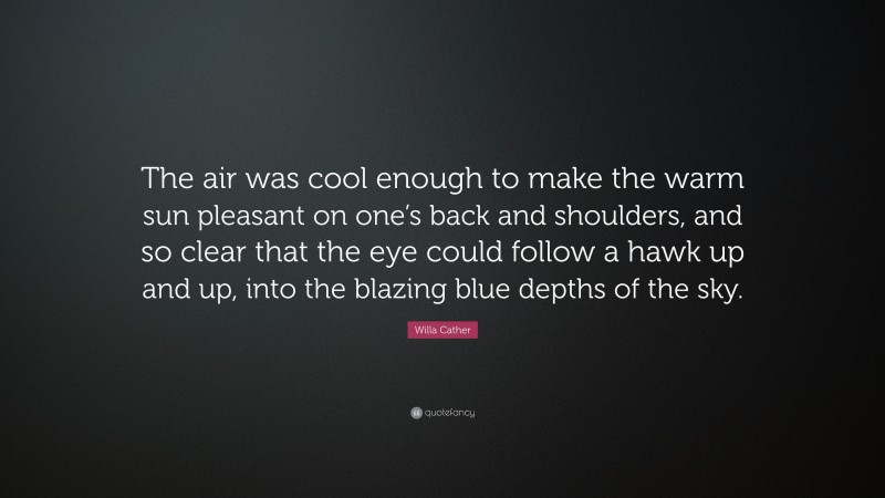 Willa Cather Quote: “The air was cool enough to make the warm sun pleasant on one’s back and shoulders, and so clear that the eye could follow a hawk up and up, into the blazing blue depths of the sky.”
