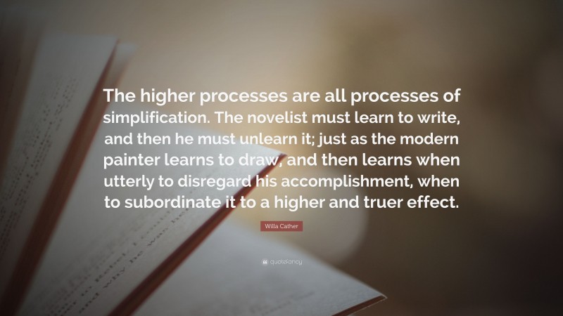 Willa Cather Quote: “The higher processes are all processes of simplification. The novelist must learn to write, and then he must unlearn it; just as the modern painter learns to draw, and then learns when utterly to disregard his accomplishment, when to subordinate it to a higher and truer effect.”