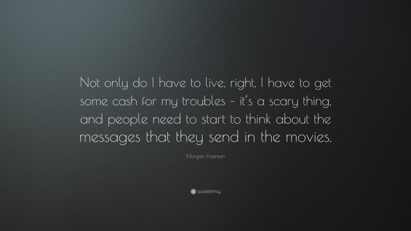 Morgan Freeman Quote: “Not only do I have to live, right, I have to get some cash for my troubles – it’s a scary thing, and people need to start to think about the messages that they send in the movies.”