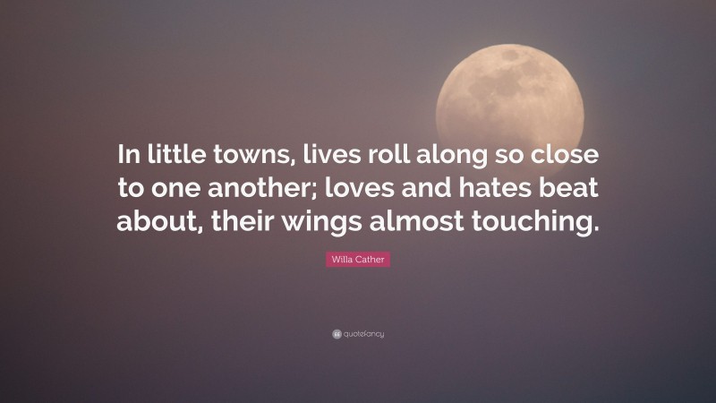 Willa Cather Quote: “In little towns, lives roll along so close to one another; loves and hates beat about, their wings almost touching.”