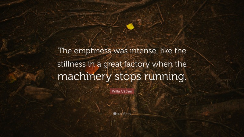 Willa Cather Quote: “The emptiness was intense, like the stillness in a great factory when the machinery stops running.”