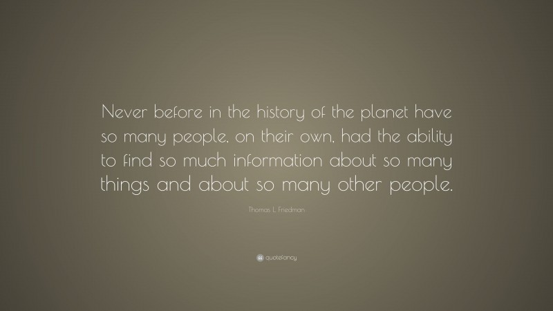 Thomas L. Friedman Quote: “Never before in the history of the planet have so many people, on their own, had the ability to find so much information about so many things and about so many other people.”