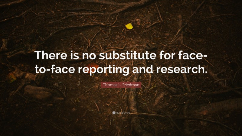 Thomas L. Friedman Quote: “There is no substitute for face-to-face reporting and research.”