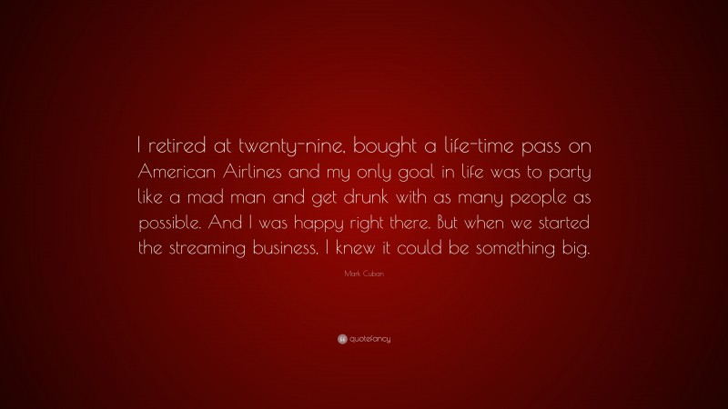 Mark Cuban Quote: “I retired at twenty-nine, bought a life-time pass on American Airlines and my only goal in life was to party like a mad man and get drunk with as many people as possible. And I was happy right there. But when we started the streaming business, I knew it could be something big.”