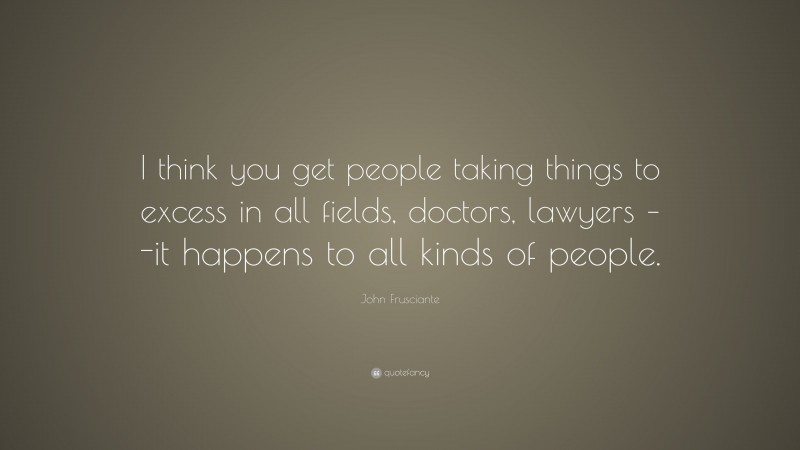 John Frusciante Quote: “I think you get people taking things to excess in all fields, doctors, lawyers – -it happens to all kinds of people.”